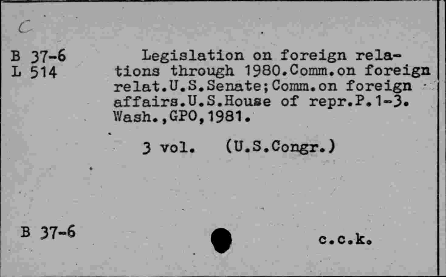 ﻿c
B 37-6
L 514
Legislation on foreign relations through 1980.Comm.on foreign relat.U.S.Senate;Comm.on foreign -affairs.U.S.House of repr.P.1-3. Wash.,GPO,1981.
3 vol. (U.S.Congr.)
B 37-6
c.c.k